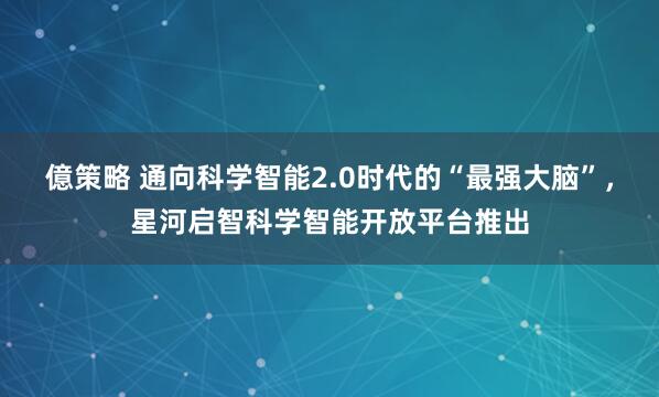 億策略 通向科学智能2.0时代的“最强大脑”，星河启智科学智能开放平台推出