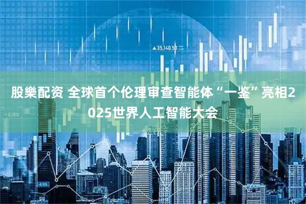 股樂配资 全球首个伦理审查智能体“一鉴”亮相2025世界人工智能大会