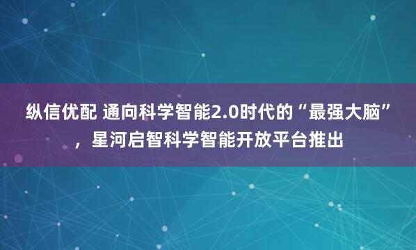 纵信优配 通向科学智能2.0时代的“最强大脑”，星河启智科学智能开放平台推出