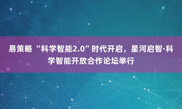 易策略 “科学智能2.0”时代开启，星河启智·科学智能开放合作论坛举行