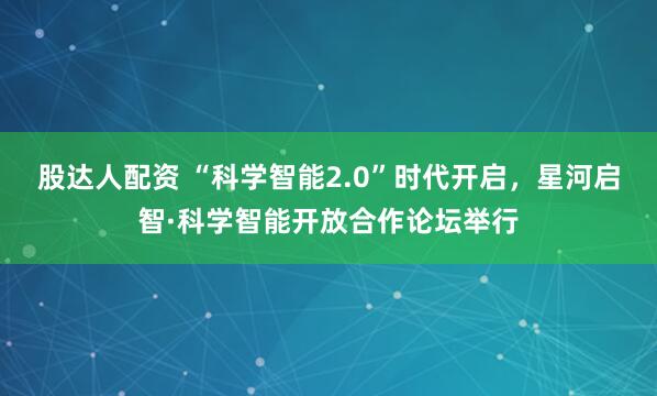 股达人配资 “科学智能2.0”时代开启，星河启智·科学智能开放合作论坛举行