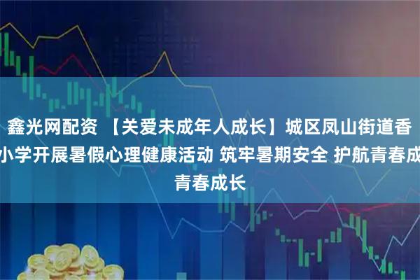鑫光网配资 【关爱未成年人成长】城区凤山街道香洲小学开展暑假心理健康活动 筑牢暑期安全 护航青春成长