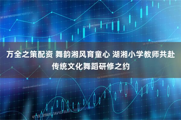 万全之策配资 舞韵湘风育童心 湖湘小学教师共赴传统文化舞蹈研修之约