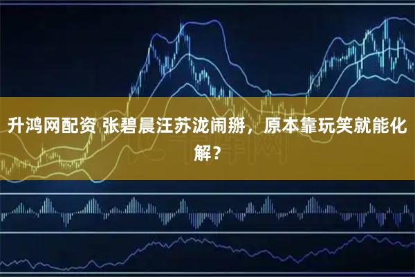 升鸿网配资 张碧晨汪苏泷闹掰，原本靠玩笑就能化解？