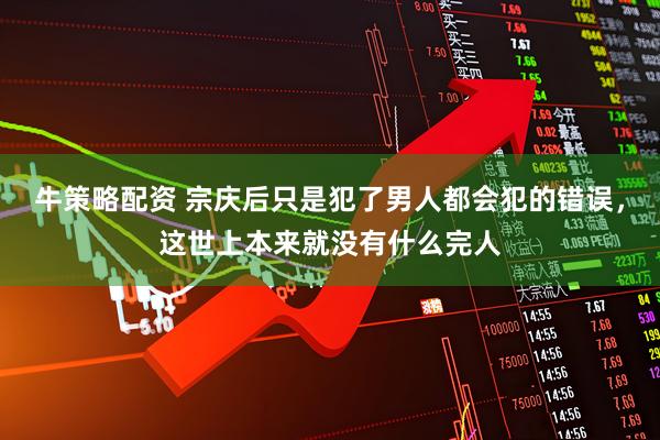 牛策略配资 宗庆后只是犯了男人都会犯的错误，这世上本来就没有什么完人