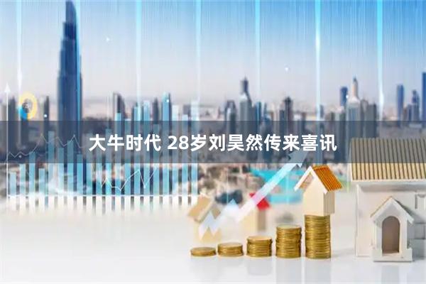 大牛时代 28岁刘昊然传来喜讯