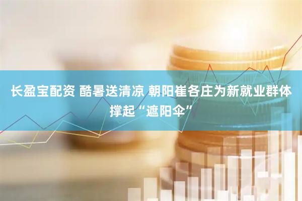 长盈宝配资 酷暑送清凉 朝阳崔各庄为新就业群体撑起“遮阳伞”