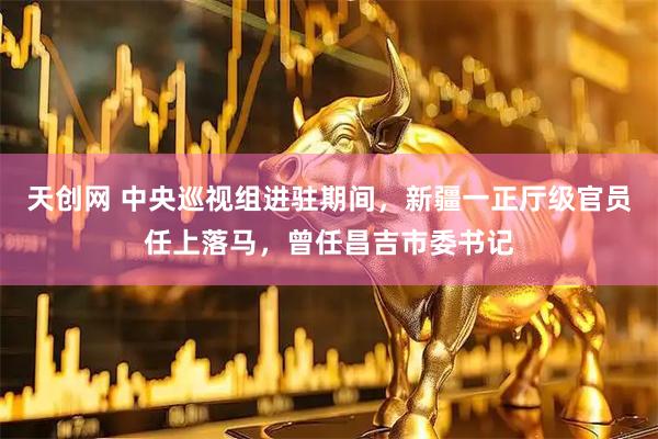 天创网 中央巡视组进驻期间，新疆一正厅级官员任上落马，曾任昌吉市委书记