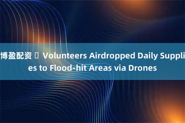 博盈配资 ​Volunteers Airdropped Daily Supplies to Flood-hit Areas via Drones