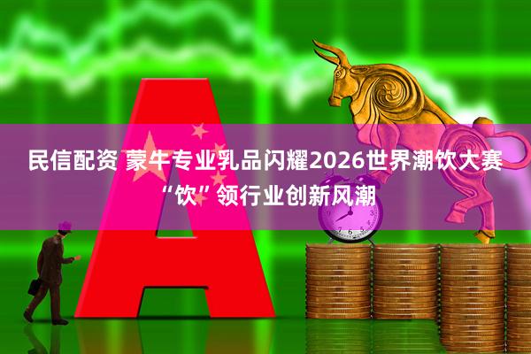 民信配资 蒙牛专业乳品闪耀2026世界潮饮大赛“饮”领行业创新风潮