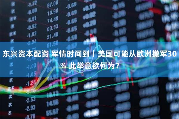 东兴资本配资 军情时间到丨美国可能从欧洲撤军30% 此举意欲何为？