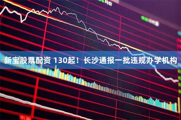 新宝股票配资 130起！长沙通报一批违规办学机构