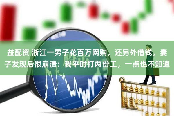 益配资 浙江一男子花百万网购，还另外借钱，妻子发现后很崩溃：我平时打两份工，一点也不知道
