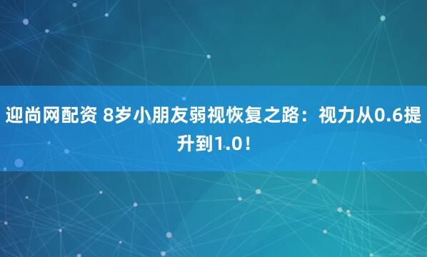 迎尚网配资 8岁小朋友弱视恢复之路：视力从0.6提升到1.0！