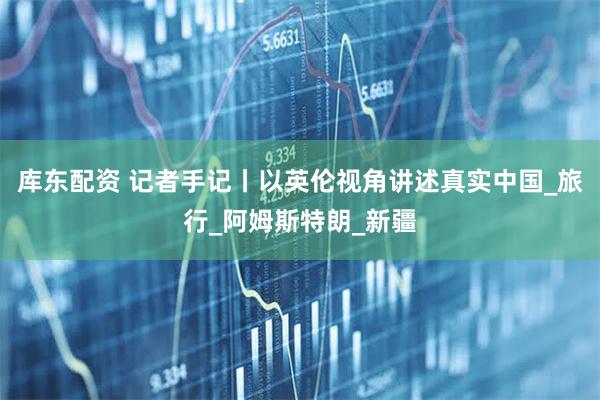库东配资 记者手记丨以英伦视角讲述真实中国_旅行_阿姆斯特朗_新疆