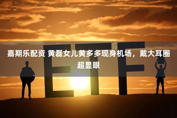 嘉期乐配资 黄磊女儿黄多多现身机场，戴大耳圈超显眼