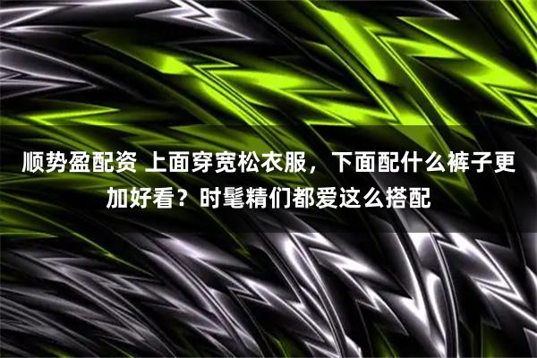 顺势盈配资 上面穿宽松衣服，下面配什么裤子更加好看？时髦精们都爱这么搭配