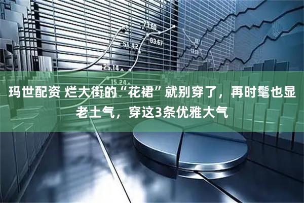 玛世配资 烂大街的“花裙”就别穿了，再时髦也显老土气，穿这3条优雅大气