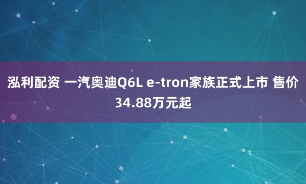 泓利配资 一汽奥迪Q6L e-tron家族正式上市 售价34.88万元起