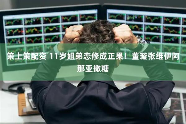 策上策配资 11岁姐弟恋修成正果！董璇张维伊阿那亚撒糖
