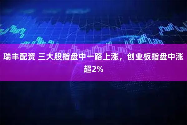 瑞丰配资 三大股指盘中一路上涨，创业板指盘中涨超2%
