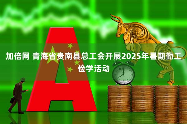 加倍网 青海省贵南县总工会开展2025年暑期勤工俭学活动