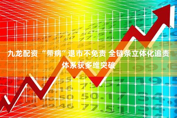九龙配资 “带病”退市不免责 全链条立体化追责体系获多维突破