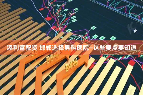 添利富配资 邯郸选择男科医院—这些要点要知道