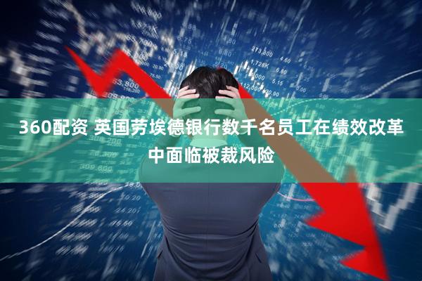 360配资 英国劳埃德银行数千名员工在绩效改革中面临被裁风险