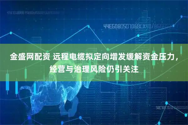 金盛网配资 远程电缆拟定向增发缓解资金压力，经营与治理风险仍引关注
