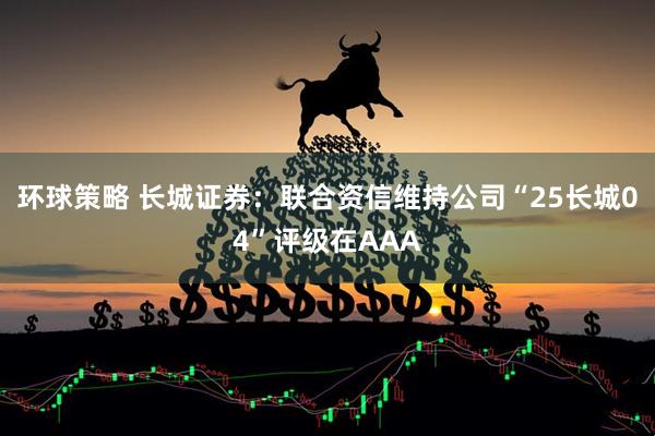 环球策略 长城证券：联合资信维持公司“25长城04”评级在AAA