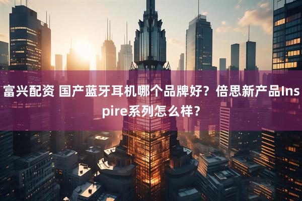 富兴配资 国产蓝牙耳机哪个品牌好？倍思新产品Inspire系列怎么样？