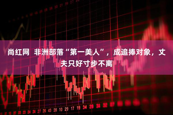 尚红网  非洲部落“第一美人”，成追捧对象，丈夫只好寸步不离