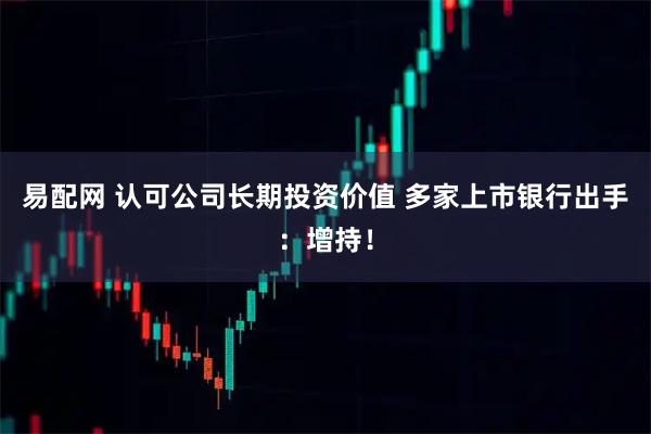 易配网 认可公司长期投资价值 多家上市银行出手:增持!