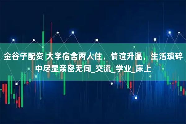 金谷子配资 大学宿舍两人住,情谊升温,生活琐碎中尽显亲密无间_交流_学业_床上