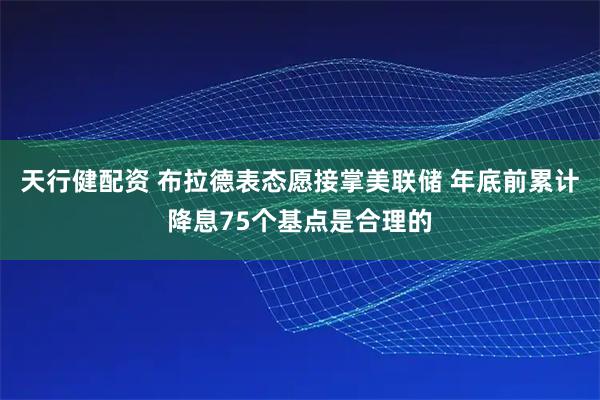 天行健配资 布拉德表态愿接掌美联储 年底前累计降息75个基点是合理的
