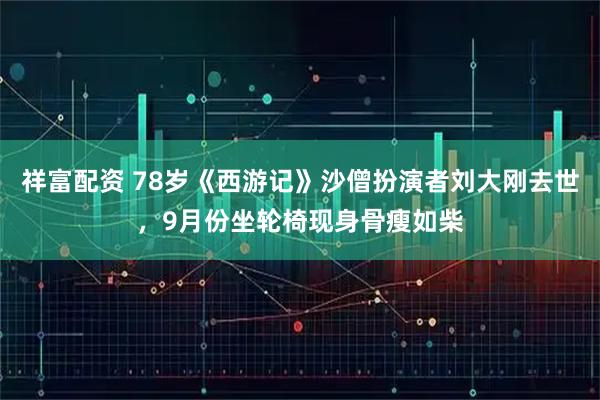 祥富配资 78岁《西游记》沙僧扮演者刘大刚去世，9月份坐轮椅现身骨瘦如柴