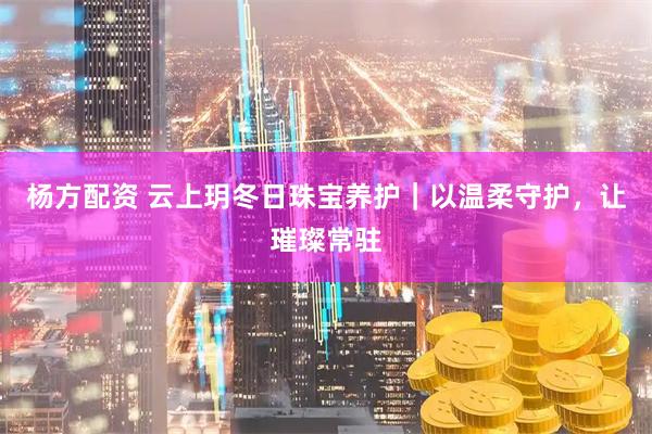 杨方配资 云上玥冬日珠宝养护|以温柔守护,让璀璨常驻