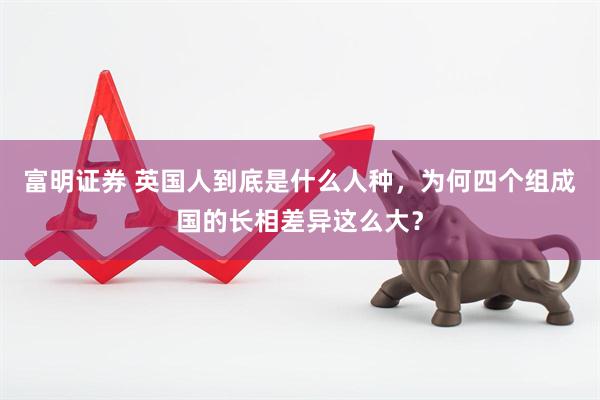 富明证券 英国人到底是什么人种，为何四个组成国的长相差异这么大？