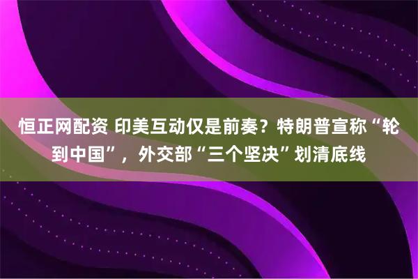 恒正网配资 印美互动仅是前奏?特朗普宣称“轮到中国”,外交部“三个坚决”划清底线