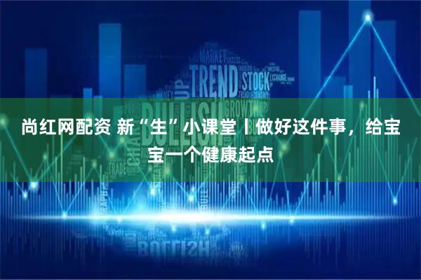 尚红网配资 新“生”小课堂丨做好这件事，给宝宝一个健康起点