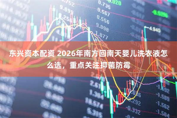 东兴资本配资 2026年南方回南天婴儿洗衣液怎么选，重点关注抑菌防霉