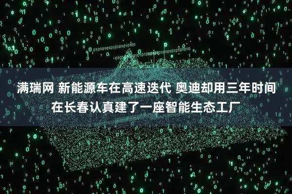 满瑞网 新能源车在高速迭代 奥迪却用三年时间在长春认真建了一座智能生态工厂