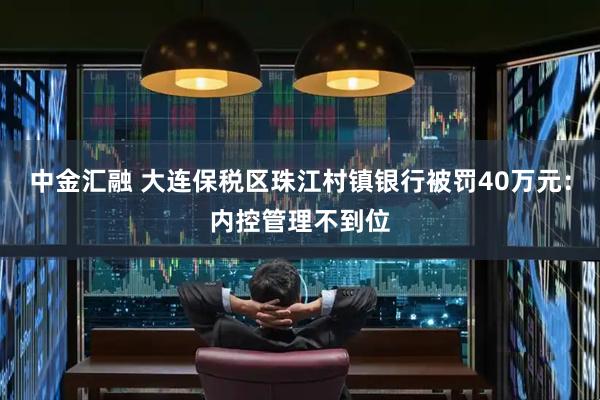 中金汇融 大连保税区珠江村镇银行被罚40万元:内控管理不到位
